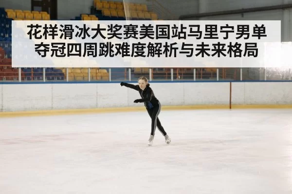 花样滑冰大奖赛美国站马里宁男单夺冠四周跳难度解析与未来格局